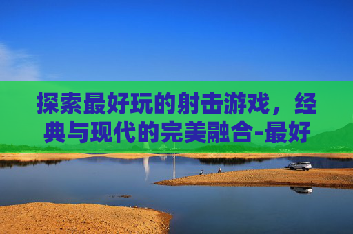 探索最好玩的射击游戏，经典与现代的完美融合-最好玩的几款射击游戏