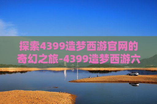 探索4399造梦西游官网的奇幻之旅-4399造梦西游六官网登录入口更新内容