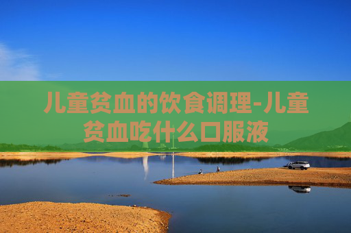 儿童贫血的饮食调理-儿童贫血吃什么口服液