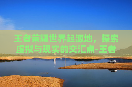 王者荣耀世界起源地，探索虚拟与现实的交汇点-王者荣耀王者世界起源