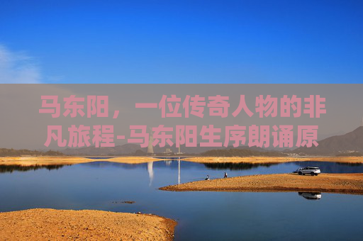 马东阳，一位传奇人物的非凡旅程-马东阳生序朗诵原文