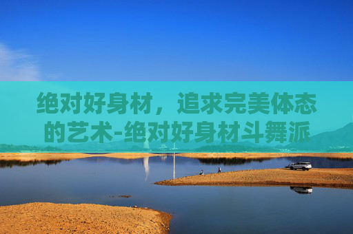 绝对好身材，追求完美体态的艺术-绝对好身材斗舞派二期