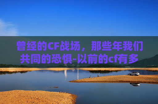 曾经的CF战场，那些年我们共同的恐惧-以前的cf有多吓人啊