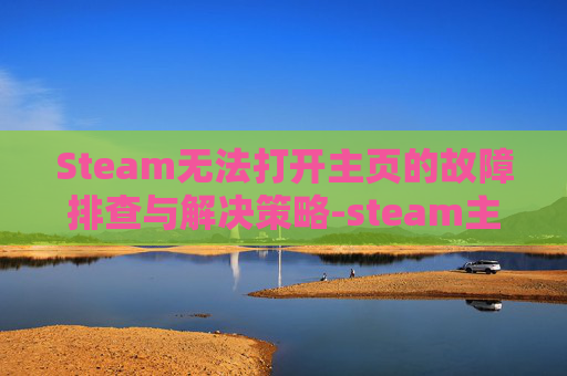 Steam无法打开主页的故障排查与解决策略-steam主页加载不出来