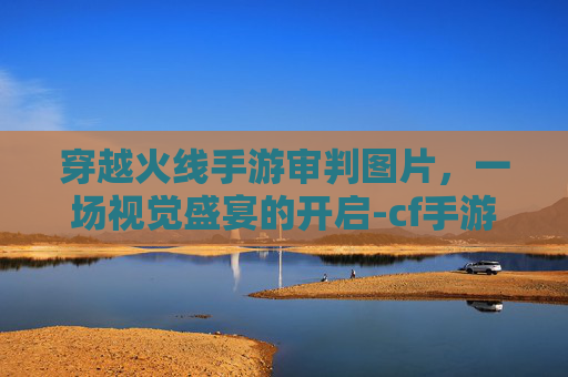 穿越火线手游审判图片，一场视觉盛宴的开启-cf手游审判图片大全