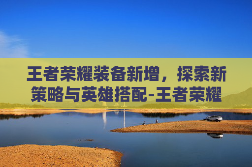 王者荣耀装备新增，探索新策略与英雄搭配-王者荣耀装备新增在哪里看