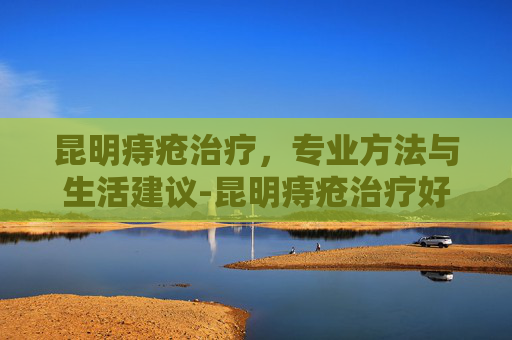 昆明痔疮治疗，专业方法与生活建议-昆明痔疮治疗好的医院
