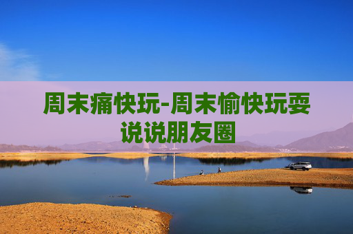 周末痛快玩-周末愉快玩耍说说朋友圈