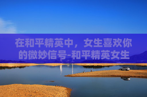 在和平精英中，女生喜欢你的微妙信号-和平精英女生暗示什么