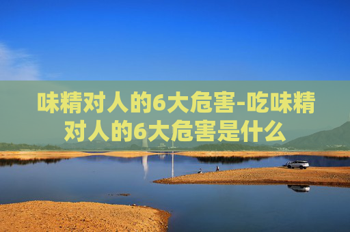 味精对人的6大危害-吃味精对人的6大危害是什么