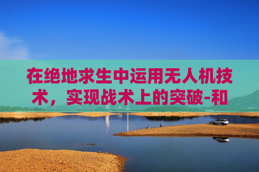 在绝地求生中运用无人机技术，实现战术上的突破-和平精英无人机召回