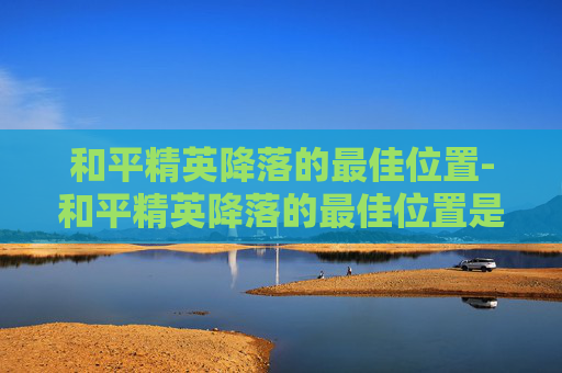 和平精英降落的最佳位置-和平精英降落的最佳位置是什么