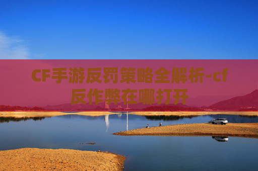 CF手游反罚策略全解析-cf反作弊在哪打开
