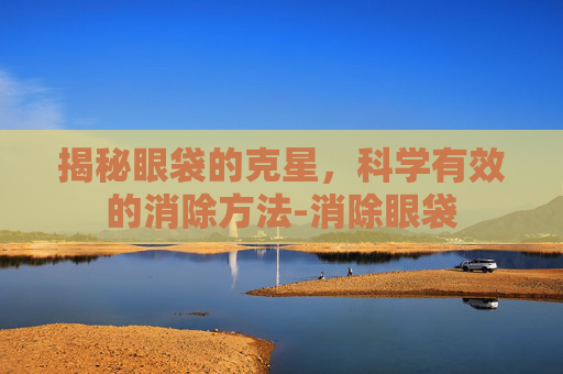揭秘眼袋的克星，科学有效的消除方法-消除眼袋