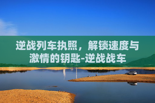 逆战列车执照，解锁速度与激情的钥匙-逆战战车