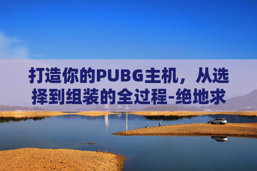 打造你的PUBG主机，从选择到组装的全过程-绝地求生组装电脑