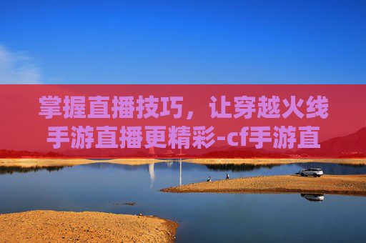 掌握直播技巧，让穿越火线手游直播更精彩-cf手游直播间