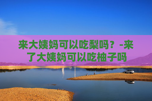 来大姨妈可以吃梨吗？-来了大姨妈可以吃柚子吗