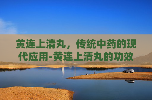 黄连上清丸，传统中药的现代应用-黄连上清丸的功效与主治