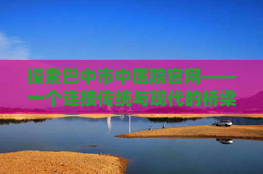 探索巴中市中医院官网——一个连接传统与现代的桥梁-巴中市中医院官网入口