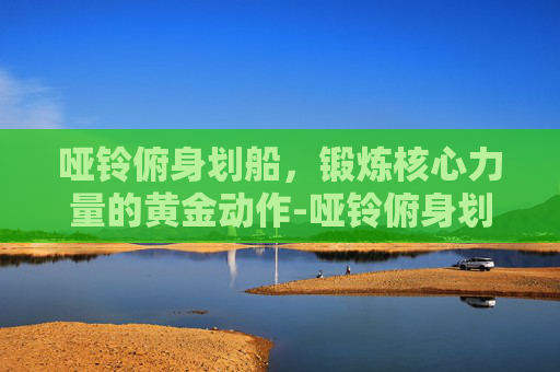 哑铃俯身划船，锻炼核心力量的黄金动作-哑铃俯身划船正确姿势