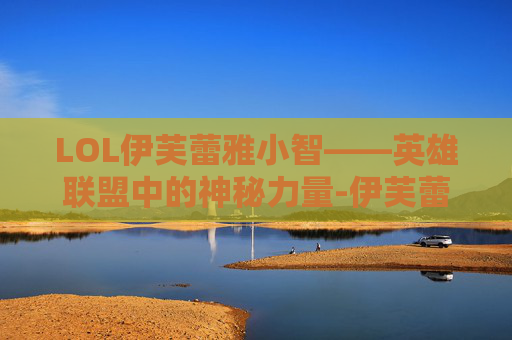 LOL伊芙蕾雅小智——英雄联盟中的神秘力量-伊芙蕾雅和小智在一起过吗