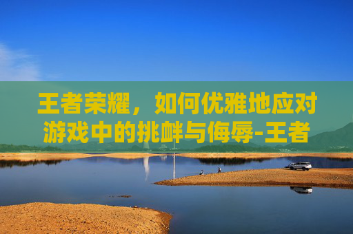 王者荣耀，如何优雅地应对游戏中的挑衅与侮辱-王者骂人话术