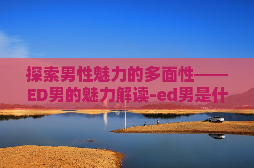 探索男性魅力的多面性——ED男的魅力解读-ed男是什么意思
