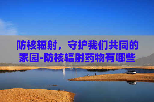 防核辐射，守护我们共同的家园-防核辐射药物有哪些