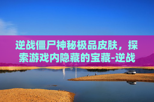 逆战僵尸神秘极品皮肤，探索游戏内隐藏的宝藏-逆战僵尸神秘极品皮肤怎么获得