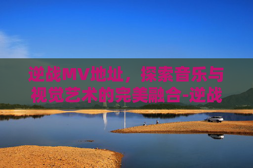 逆战MV地址，探索音乐与视觉艺术的完美融合-逆战MV