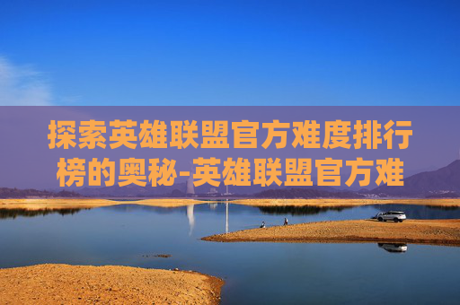 探索英雄联盟官方难度排行榜的奥秘-英雄联盟官方难度系数排名