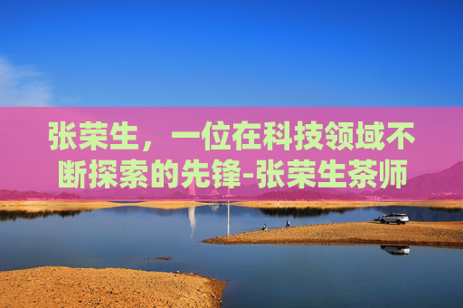 张荣生，一位在科技领域不断探索的先锋-张荣生茶师
