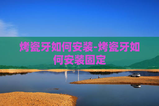 烤瓷牙如何安装-烤瓷牙如何安装固定