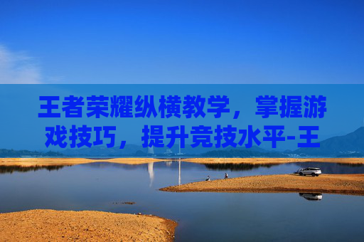 王者荣耀纵横教学，掌握游戏技巧，提升竞技水平-王者荣耀纵横教学在哪里看