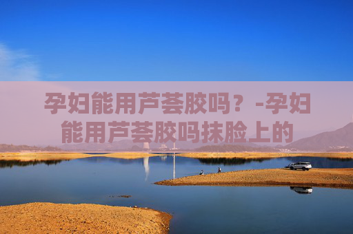 孕妇能用芦荟胶吗？-孕妇能用芦荟胶吗抹脸上的
