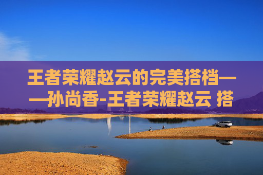 王者荣耀赵云的完美搭档——孙尚香-王者荣耀赵云 搭档有哪些