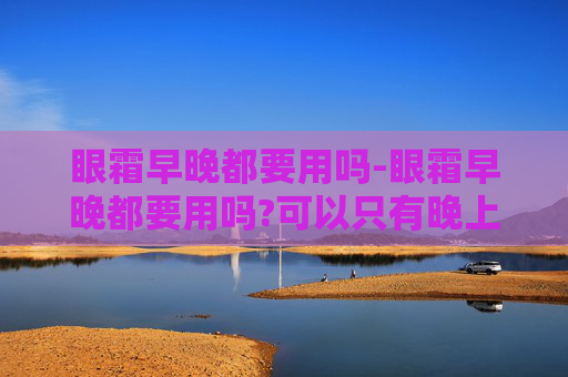 眼霜早晚都要用吗-眼霜早晚都要用吗?可以只有晚上用吗