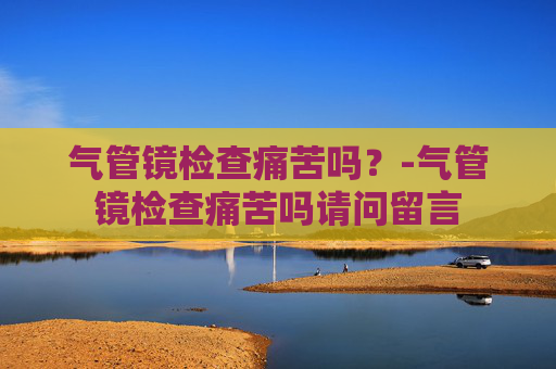 气管镜检查痛苦吗？-气管镜检查痛苦吗请问留言