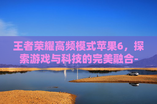 王者荣耀高频模式苹果6，探索游戏与科技的完美融合-王者荣耀高频模式苹果6能玩吗