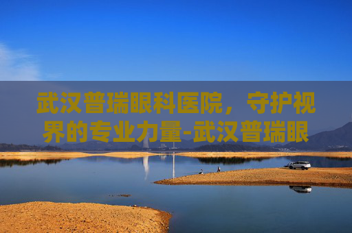武汉普瑞眼科医院，守护视界的专业力量-武汉普瑞眼科医院简介