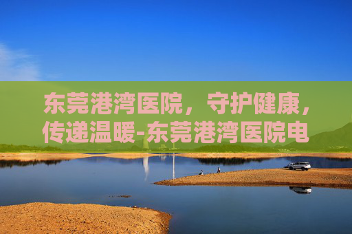 东莞港湾医院，守护健康，传递温暖-东莞港湾医院电话