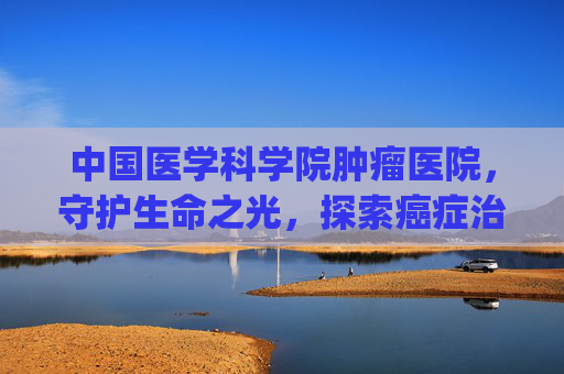 中国医学科学院肿瘤医院，守护生命之光，探索癌症治疗新篇章-中国医学科学院肿瘤医院挂号app
