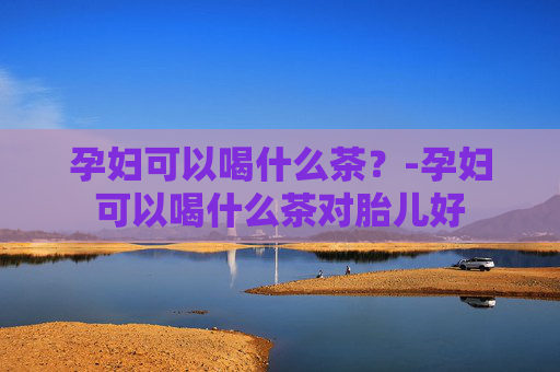 孕妇可以喝什么茶？-孕妇可以喝什么茶对胎儿好