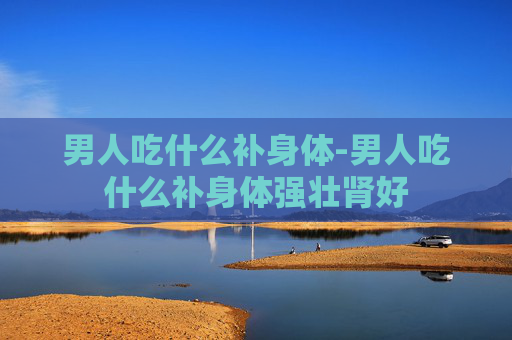 男人吃什么补身体-男人吃什么补身体强壮肾好