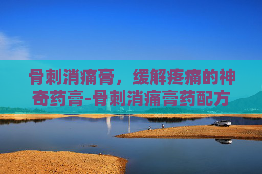 骨刺消痛膏，缓解疼痛的神奇药膏-骨刺消痛膏药配方