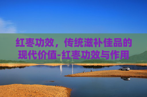 红枣功效，传统滋补佳品的现代价值-红枣功效与作用营养价值
