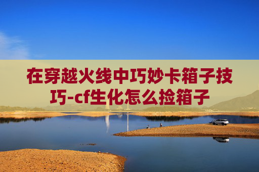 在穿越火线中巧妙卡箱子技巧-cf生化怎么捡箱子