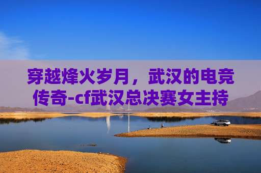 穿越烽火岁月，武汉的电竞传奇-cf武汉总决赛女主持