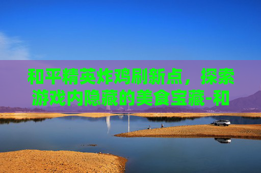 和平精英炸鸡刷新点，探索游戏内隐藏的美食宝藏-和平精英的鸡仔
